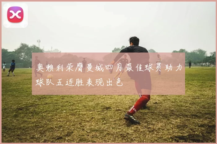 奥赖利荣膺曼城四月最佳球员助力球队五连胜表现出色