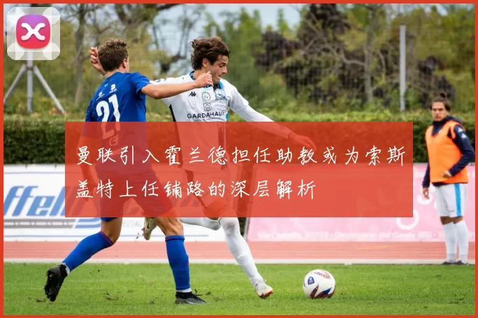 曼联引入霍兰德担任助教或为索斯盖特上任铺路的深层解析