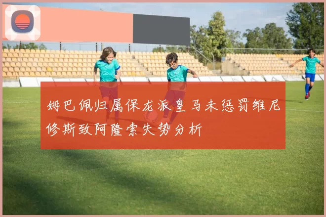 姆巴佩归属保龙派皇马未惩罚维尼修斯致阿隆索失势分析