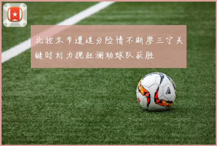 北控末节遭追分险情不断廖三宁关键时刻力挽狂澜助球队获胜
