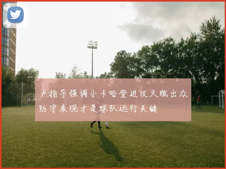 卢指导强调小卡哈登进攻天赋出众防守表现才是球队远行关键