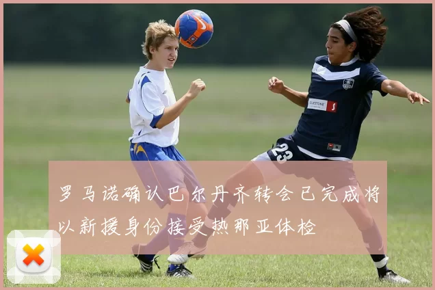 罗马诺确认巴尔丹齐转会已完成将以新援身份接受热那亚体检