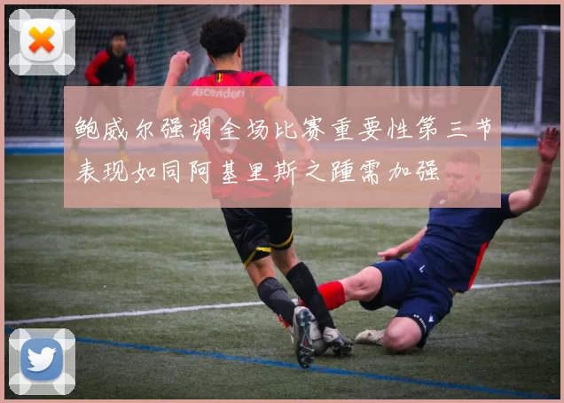 鲍威尔强调全场比赛重要性第三节表现如同阿基里斯之踵需加强