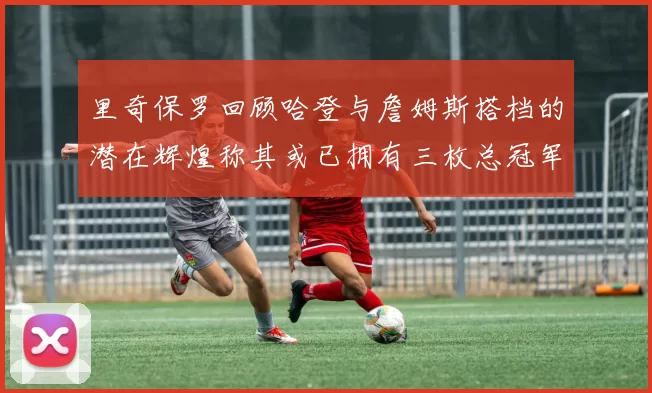 里奇保罗回顾哈登与詹姆斯搭档的潜在辉煌称其或已拥有三枚总冠军戒指